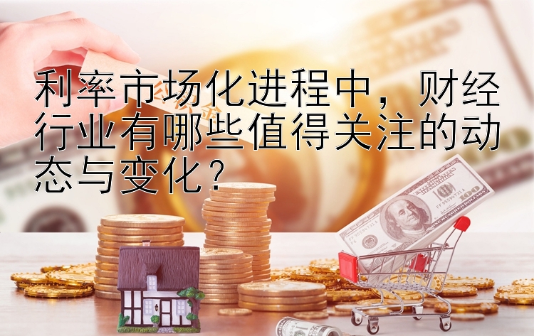 利率市场化进程中，财经行业有哪些值得关注的动态与变化？