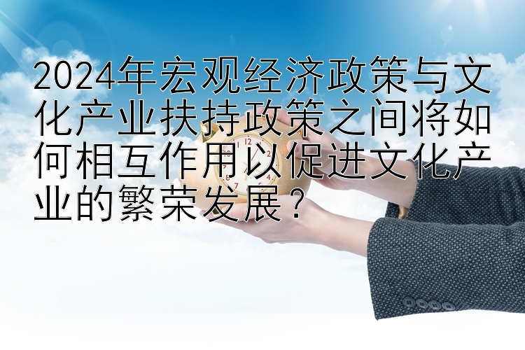 2024年宏观经济政策与文化产业扶持政策之间将如何相互作用以促进文化产业的繁荣发展？