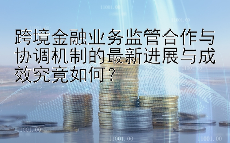 跨境金融业务监管合作与协调机制的最新进展与成效究竟如何？