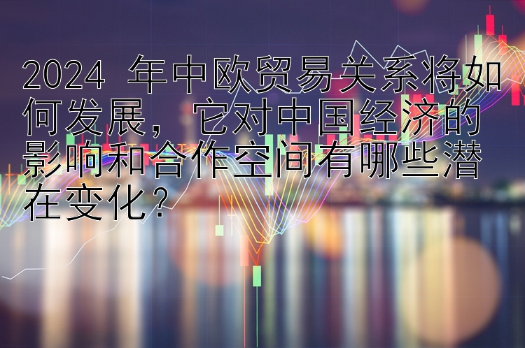 2024 年中欧贸易关系将如何发展，它对中国经济的影响和合作空间有哪些潜在变化？