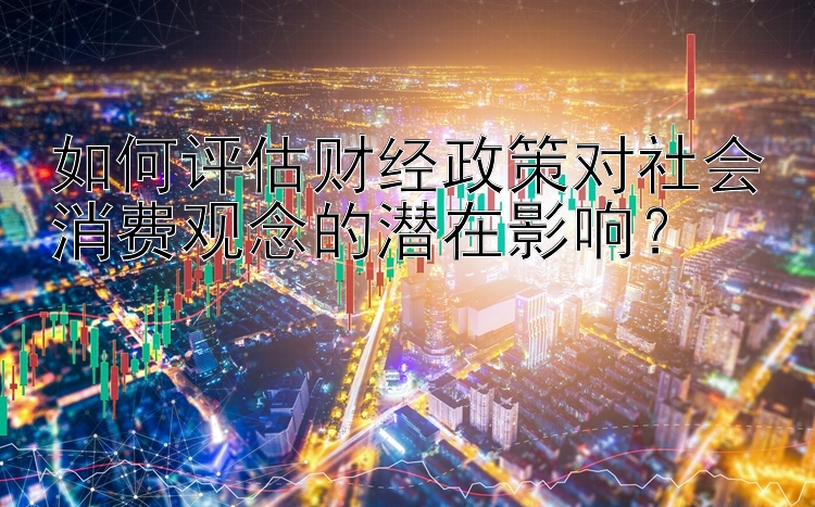 如何评估财经政策对社会消费观念的潜在影响？