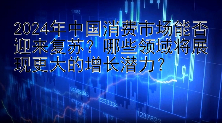 2024年中国消费市场能否迎来复苏？哪些领域将展现更大的增长潜力？