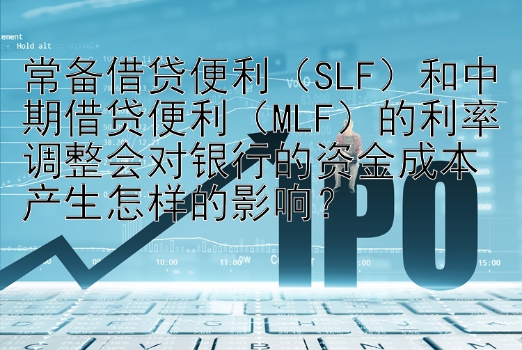 常备借贷便利（SLF）和中期借贷便利（MLF）的利率调整会对银行的资金成本产生怎样的影响？