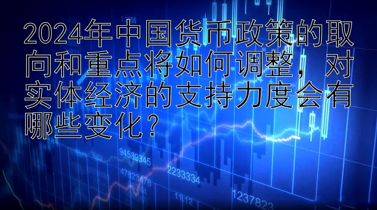 2024年中国货币政策的取向和重点将如何调整，对实体经济的支持力度会有哪些变化？