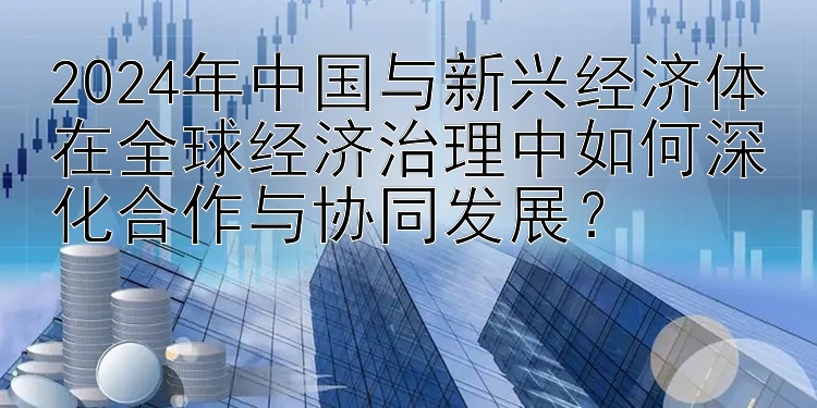 2024年中国与新兴经济体在全球经济治理中如何深化合作与协同发展？