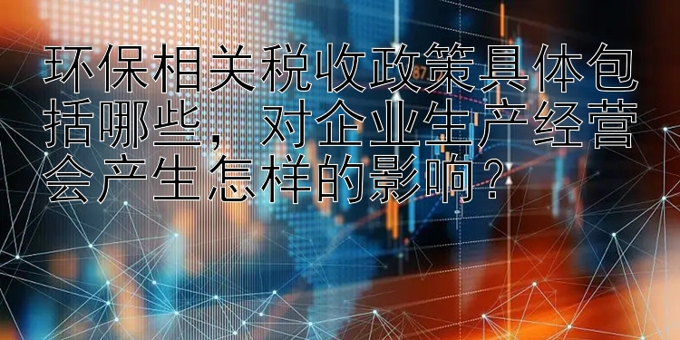 环保相关税收政策具体包括哪些，对企业生产经营会产生怎样的影响？