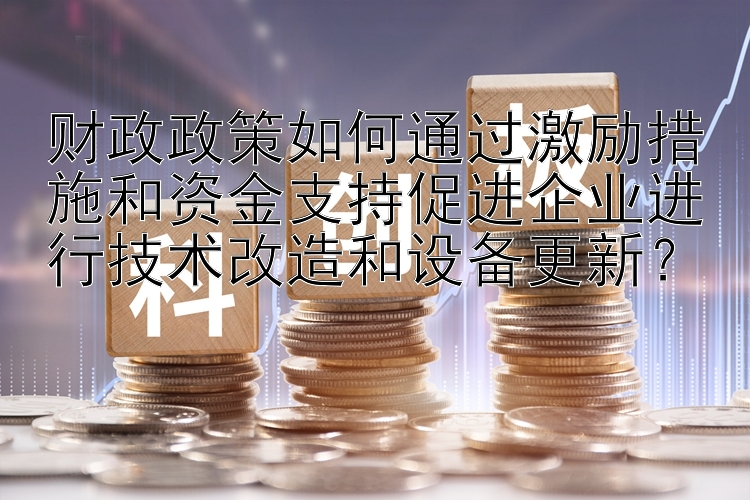 财政政策如何通过激励措施和资金支持促进企业进行技术改造和设备更新？