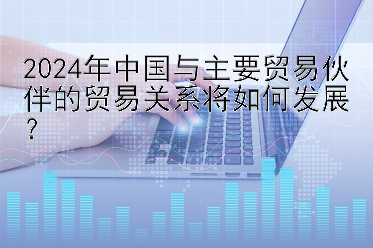 2024年中国与主要贸易伙伴的贸易关系将如何发展？