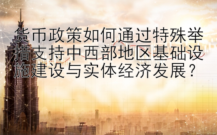 货币政策如何通过特殊举措支持中西部地区基础设施建设与实体经济发展？