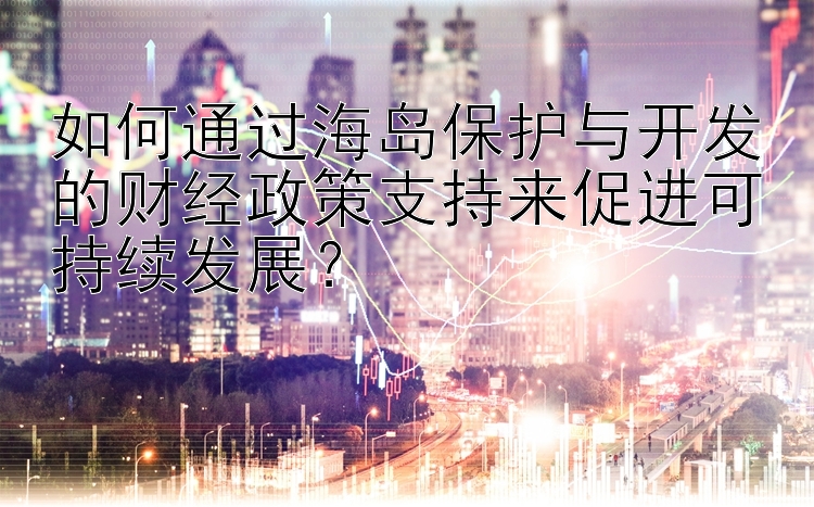 如何通过海岛保护与开发的财经政策支持来促进可持续发展？