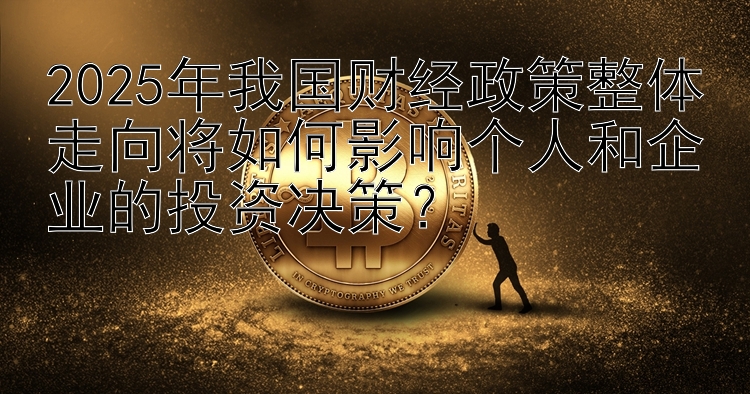 2025年我国财经政策整体走向将如何影响个人和企业的投资决策？