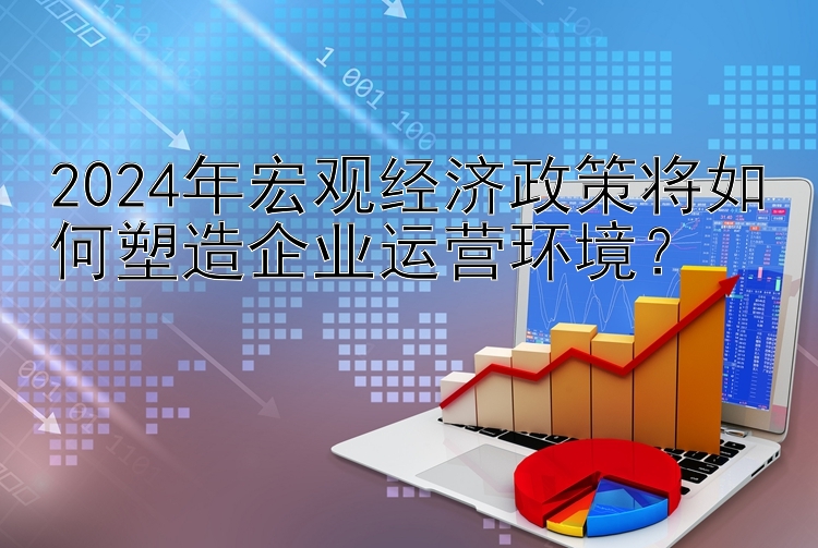 2024年宏观经济政策将如何塑造企业运营环境？