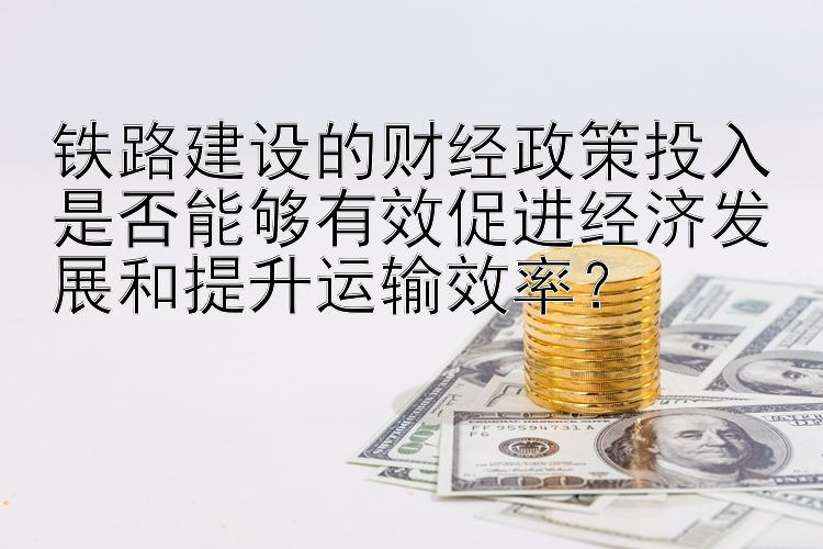 铁路建设的财经政策投入是否能够有效促进经济发展和提升运输效率？