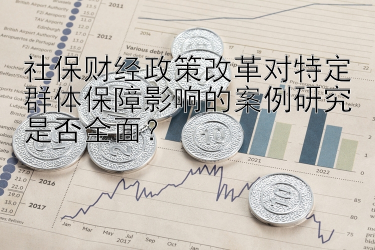 社保财经政策改革对特定群体保障影响的案例研究是否全面？