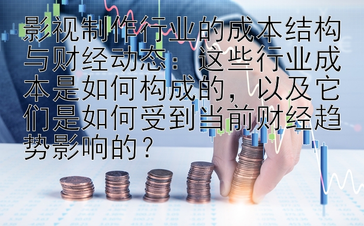 影视制作行业的成本结构与财经动态：这些行业成本是如何构成的，以及它们是如何受到当前财经趋势影响的？