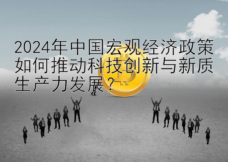 2024年中国宏观经济政策如何推动科技创新与新质生产力发展？