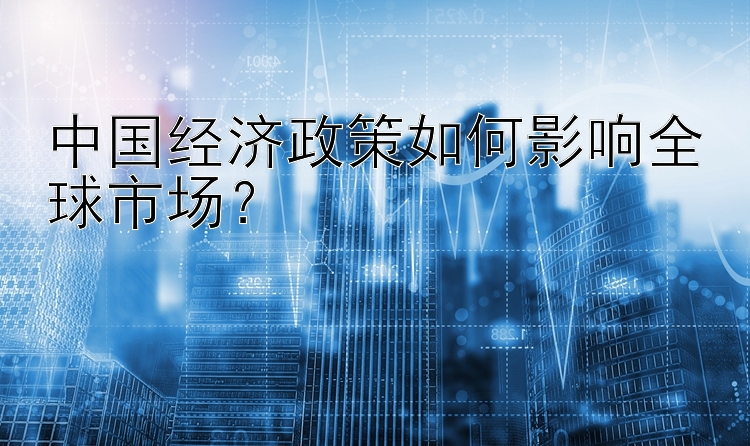 中国经济政策如何影响全球市场？