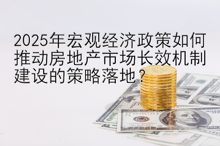 2025年宏观经济政策如何推动房地产市场长效机制建设的策略落地？