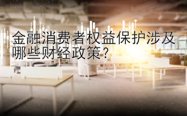 金融消费者权益保护涉及哪些财经政策？