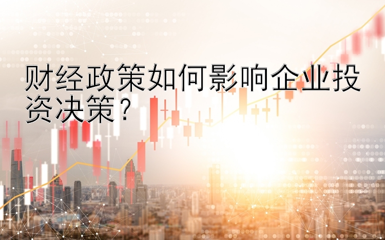 财经政策如何影响企业投资决策？