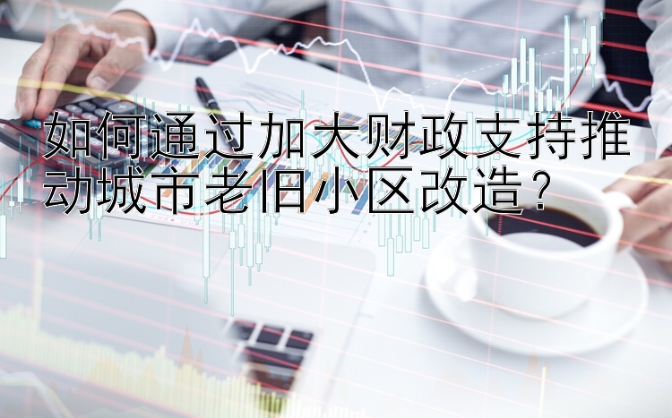 快三代理邀请码是多少  如何通过加大财政支持推动城市老旧小区改造？