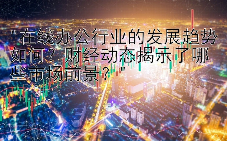 在线办公行业的发展趋势如何？财经动态揭示了哪些市场前景？