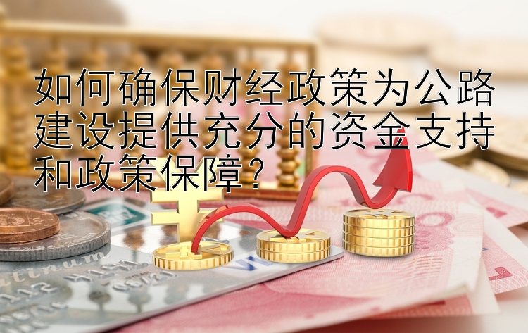 如何确保财经政策为公路建设提供充分的资金支持和政策保障？