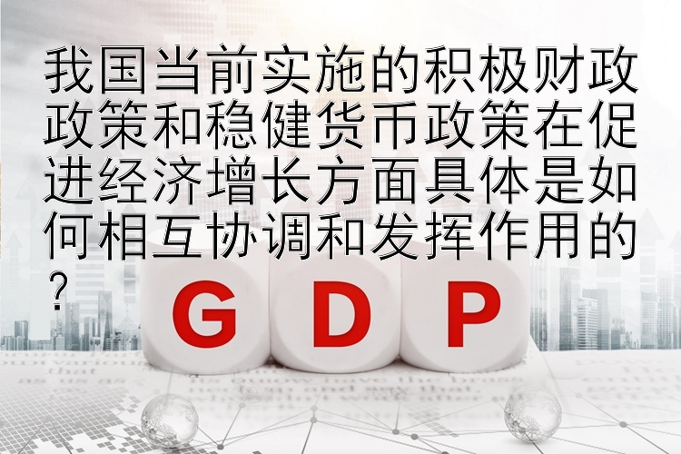 我国当前实施的积极财政政策和稳健货币政策在促进经济增长方面具体是如何相互协调和发挥作用的？