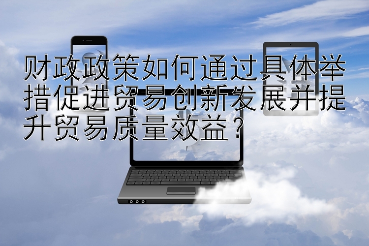 财政政策如何通过具体举措促进贸易创新发展并提升贸易质量效益？