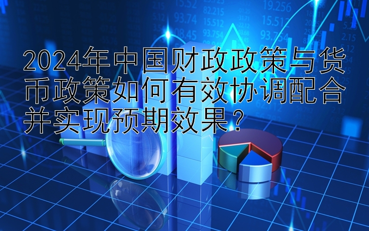 2024年中国财政政策与货币政策如何有效协调配合并实现预期效果？