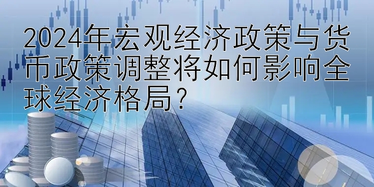 2024年宏观经济政策与货币政策调整将如何影响全球经济格局？