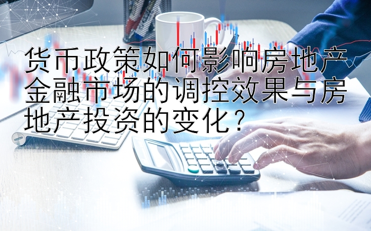 货币政策如何影响房地产金融市场的调控效果与房地产投资的变化？