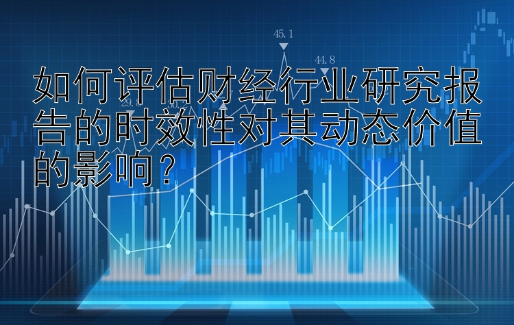 如何评估财经行业研究报告的时效性对其动态价值的影响？