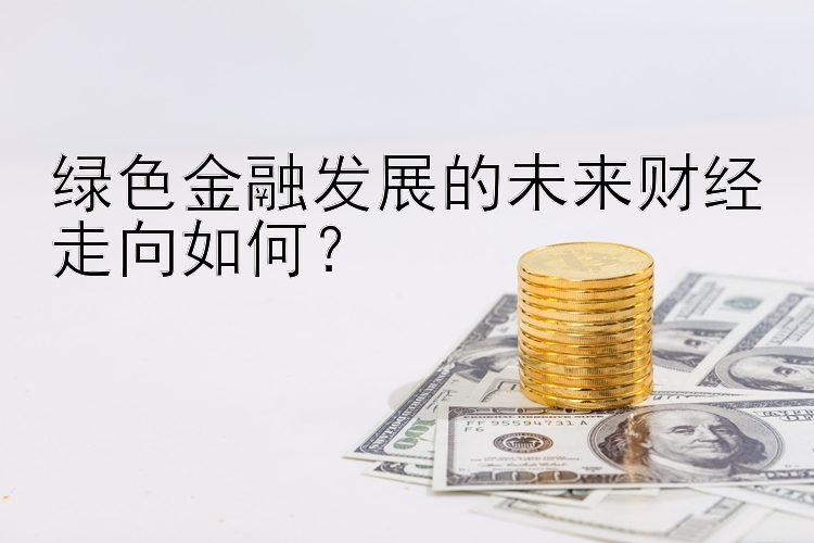 绿色金融发展的未来财经走向如何？