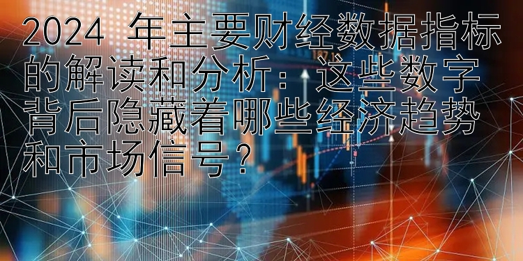 2024 年主要财经数据指标的解读和分析：这些数字背后隐藏着哪些经济趋势和市场信号？