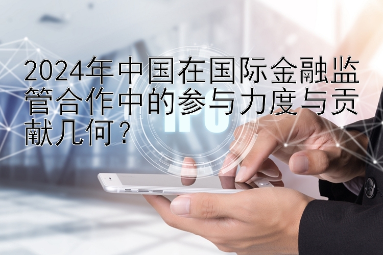 2024年中国在国际金融监管合作中的参与力度与贡献几何？