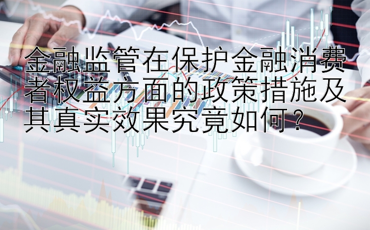 金融监管在保护金融消费者权益方面的政策措施及其真实效果究竟如何？