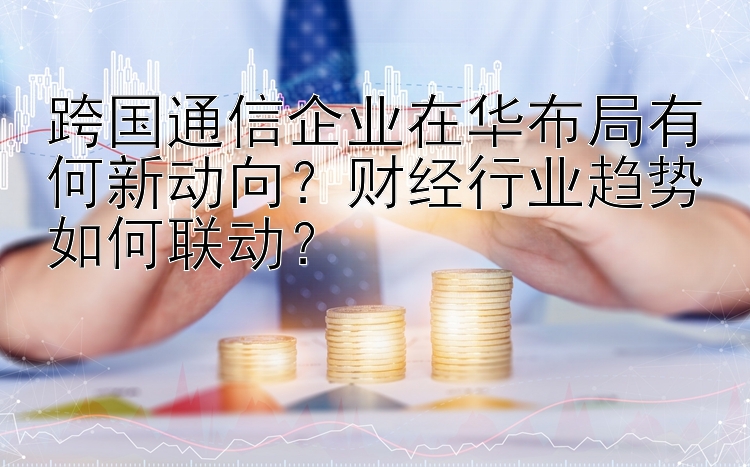 跨国通信企业在华布局有何新动向？财经行业趋势如何联动？