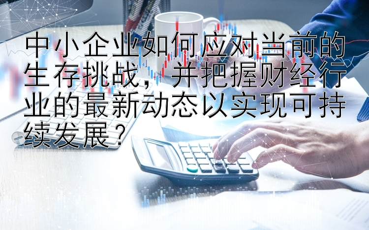 中小企业如何应对当前的生存挑战，并把握财经行业的最新动态以实现可持续发展？