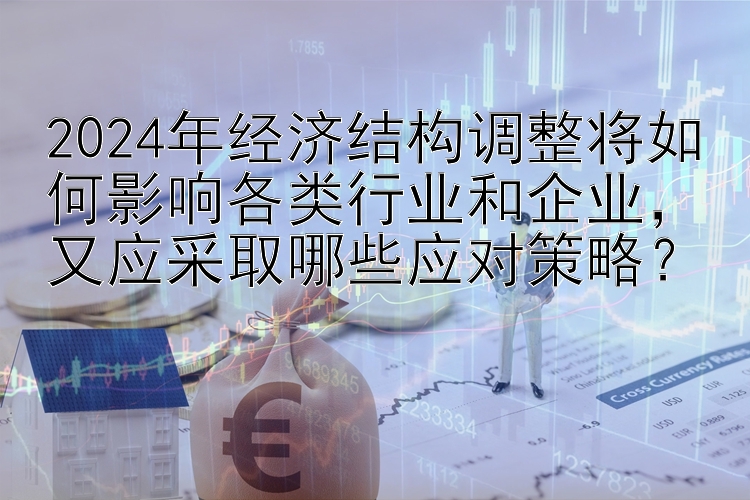 2024年经济结构调整将如何影响各类行业和企业，又应采取哪些应对策略？