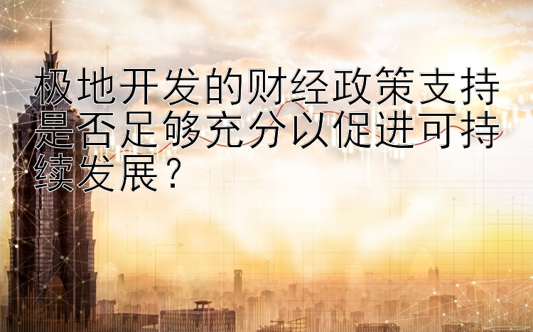 极地开发的财经政策支持是否足够充分以促进可持续发展？