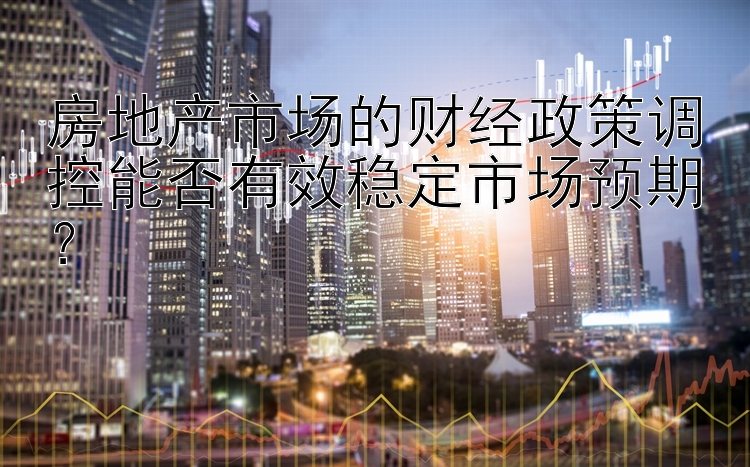 房地产市场的财经政策调控能否有效稳定市场预期？