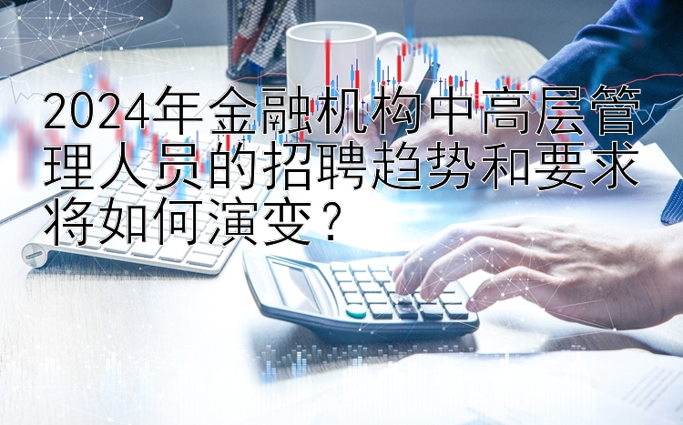 2024年金融机构中高层管理人员的招聘趋势和要求将如何演变？