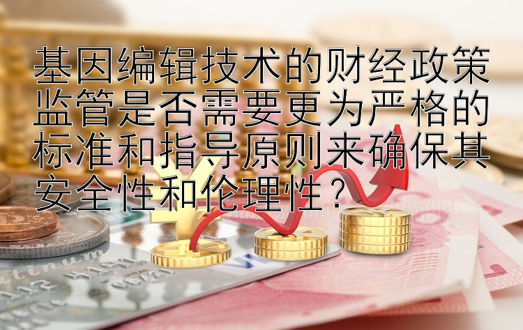 基因编辑技术的财经政策监管是否需要更为严格的标准和指导原则来确保其安全性和伦理性？