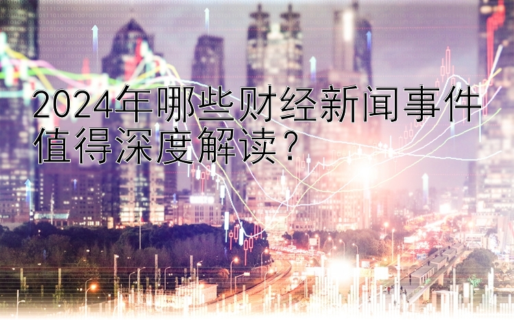 2024年哪些财经新闻事件值得深度解读？