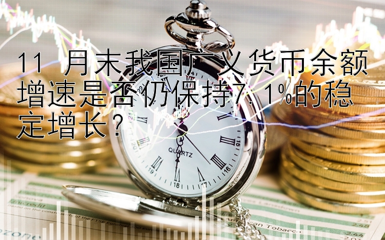 11 月末我国广义货币余额增速是否仍保持7.1%的稳定增长？