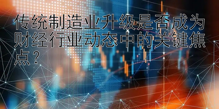 传统制造业升级是否成为财经行业动态中的关键焦点？