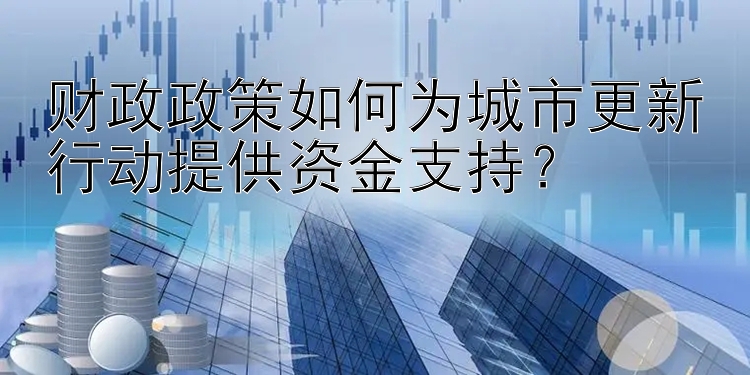 财政政策如何为城市更新行动提供资金支持？