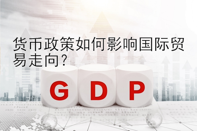 货币政策如何影响国际贸易走向？