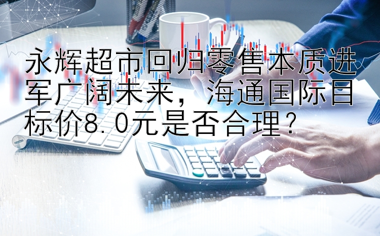 永辉超市回归零售本质进军广阔未来，海通国际目标价8.0元是否合理？